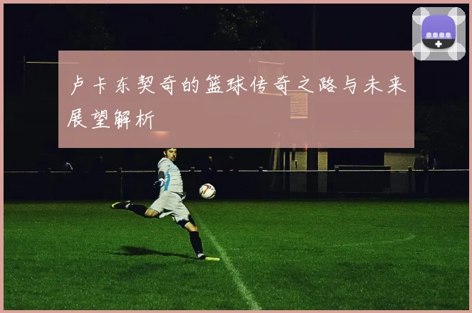 卢卡东契奇的篮球传奇之路与未来展望解析