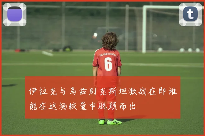 伊拉克与乌兹别克斯坦激战在即谁能在这场较量中脱颖而出