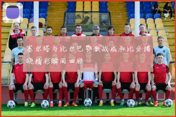 塞尔塔与比尔巴鄂激战成和比分揭晓精彩瞬间回顾