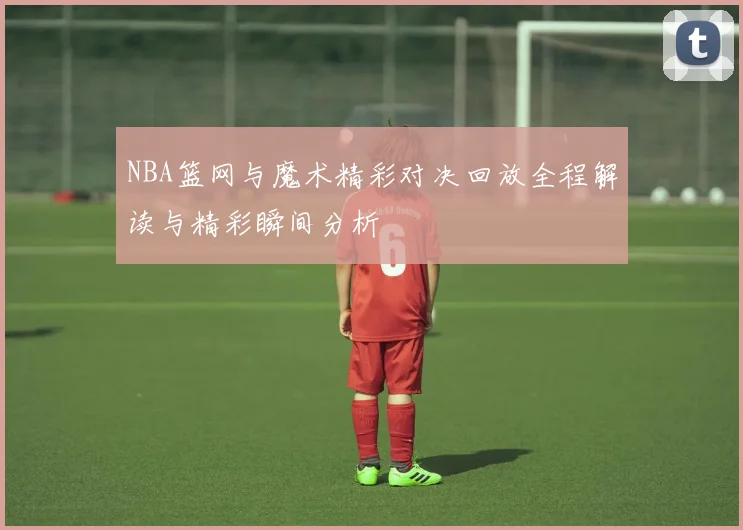NBA篮网与魔术精彩对决回放全程解读与精彩瞬间分析