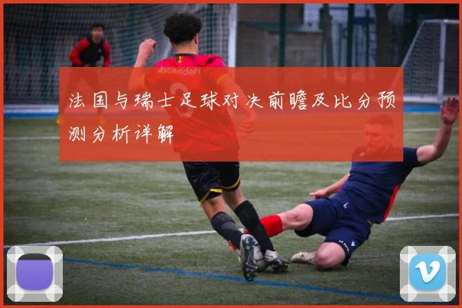 法国与瑞士足球对决前瞻及比分预测分析详解