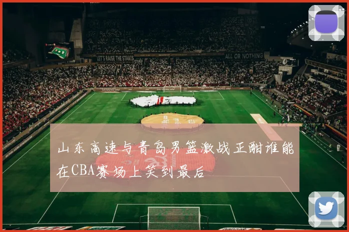 山东高速与青岛男篮激战正酣谁能在CBA赛场上笑到最后