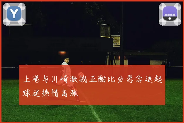 上港与川崎激战正酣比分悬念迭起球迷热情高涨