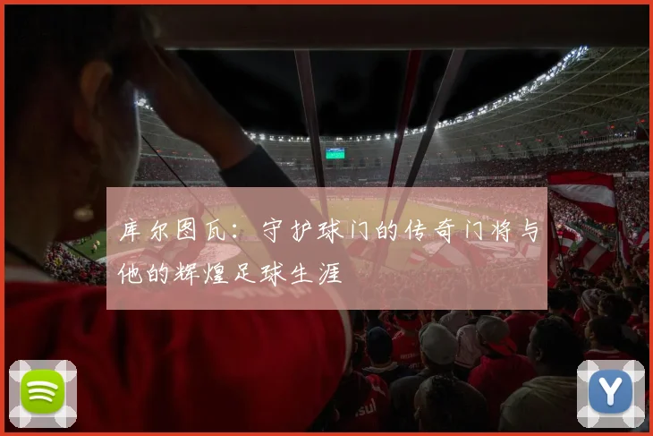 库尔图瓦：守护球门的传奇门将与他的辉煌足球生涯
