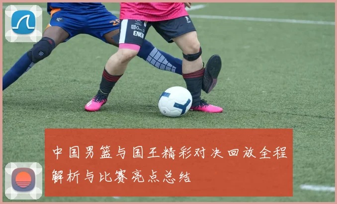 中国男篮与国王精彩对决回放全程解析与比赛亮点总结