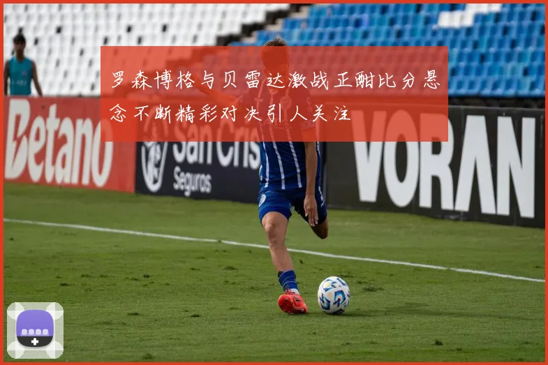 罗森博格与贝雷达激战正酣比分悬念不断精彩对决引人关注