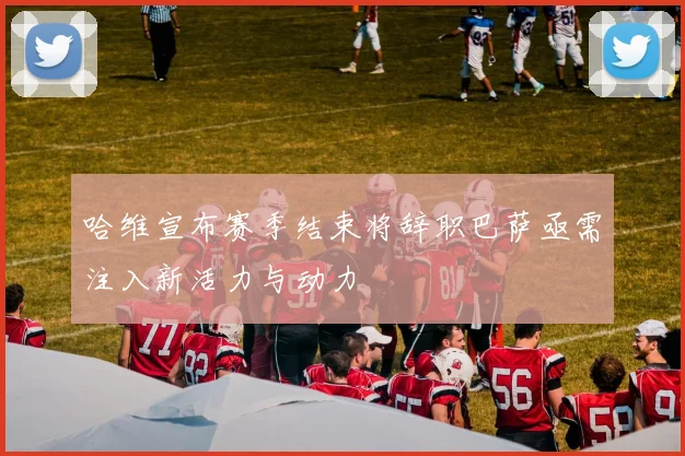 哈维宣布赛季结束将辞职巴萨亟需注入新活力与动力