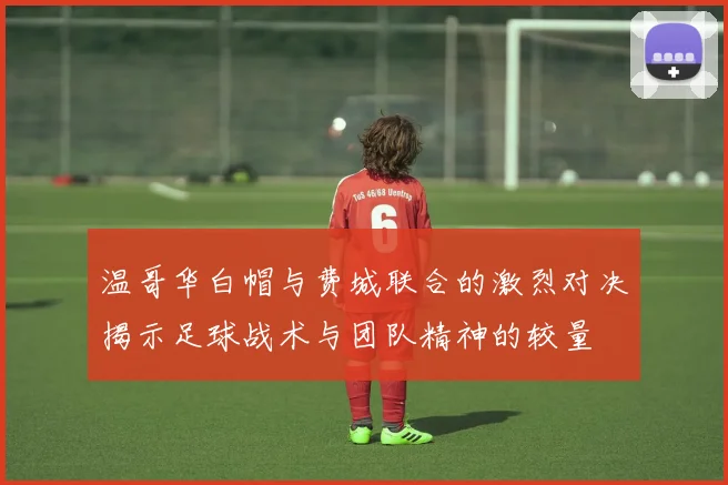 温哥华白帽与费城联合的激烈对决揭示足球战术与团队精神的较量