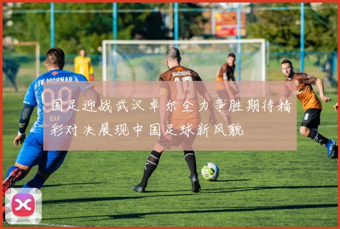 国足迎战武汉卓尔全力争胜期待精彩对决展现中国足球新风貌