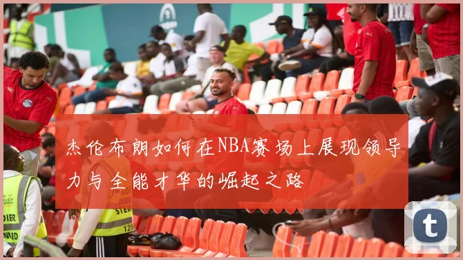 杰伦布朗如何在NBA赛场上展现领导力与全能才华的崛起之路